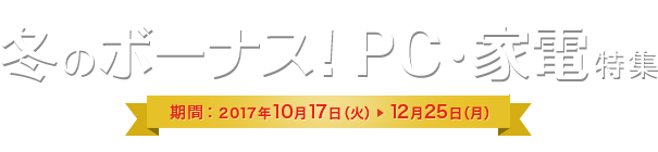 冬のボーナス!PC・家電特集 期間：2017年10月17日(火) 12月25日(月)