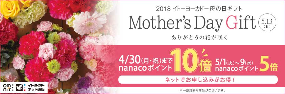 omni7 イトーヨーカドーネット通販 2018 イトーヨーカドー母の日ギフト Mother's Day Gift 5.13（日） 伝えきれない思いを花に込めて。 4/30（月・祝）まで nanacoポイント 10倍 5/1（火）～9（水） nanacoポイント 5倍 ネットでお申し込みがお得！ ※一部対象外商品がございます。