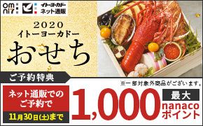 イトーヨーカドー ネット通販 2020 イトーヨーカドー おせち ご予約特典 ※一部対象外商品がございます。 ネット通販でのご予約で 11月30日(土)まで 最大1,000nanacoポイント