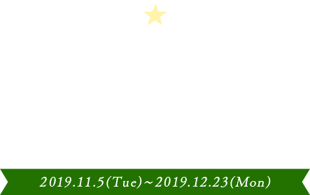2019 Happy Christmas 2019.11.5(Tue)〜2019.12.23(Mon)